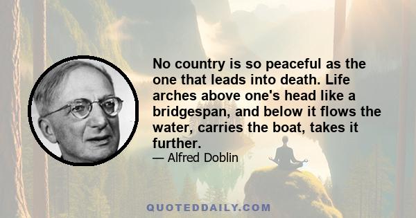 No country is so peaceful as the one that leads into death. Life arches above one's head like a bridgespan, and below it flows the water, carries the boat, takes it further.