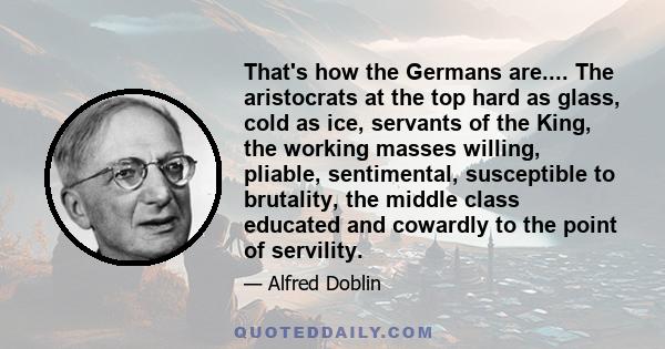 That's how the Germans are.... The aristocrats at the top hard as glass, cold as ice, servants of the King, the working masses willing, pliable, sentimental, susceptible to brutality, the middle class educated and