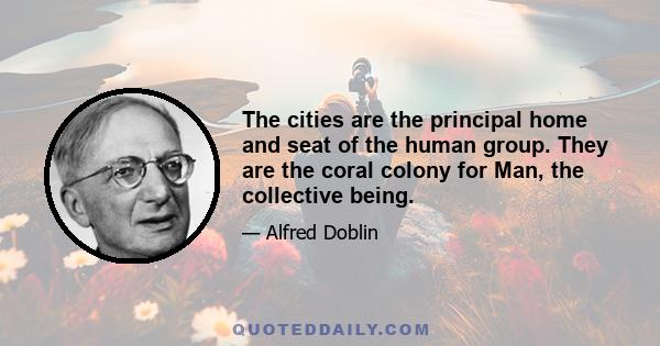 The cities are the principal home and seat of the human group. They are the coral colony for Man, the collective being.