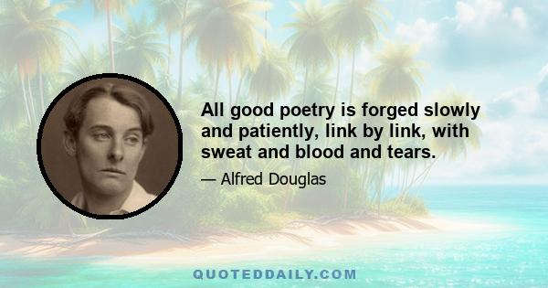 All good poetry is forged slowly and patiently, link by link, with sweat and blood and tears.