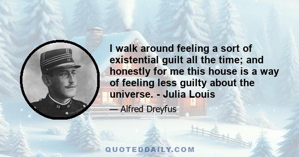 I walk around feeling a sort of existential guilt all the time; and honestly for me this house is a way of feeling less guilty about the universe. - Julia Louis