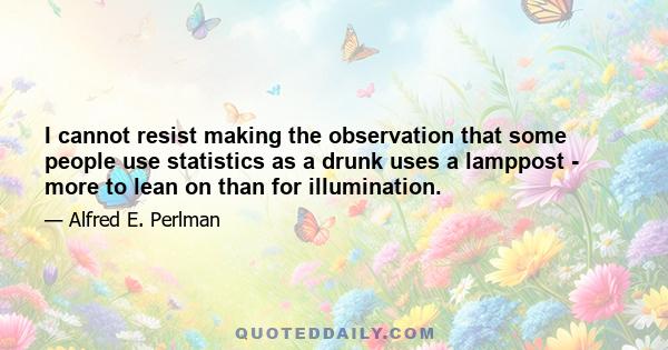 I cannot resist making the observation that some people use statistics as a drunk uses a lamppost - more to lean on than for illumination.