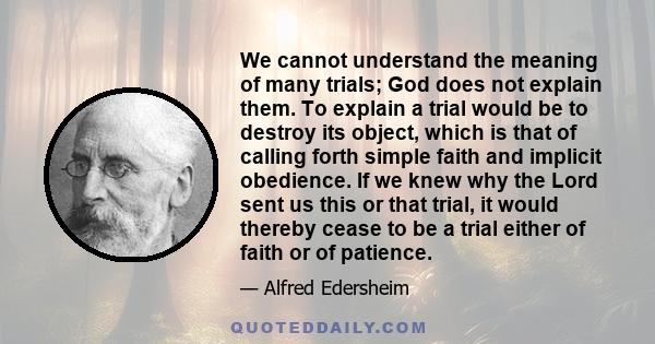 We cannot understand the meaning of many trials; God does not explain them. To explain a trial would be to destroy its object, which is that of calling forth simple faith and implicit obedience.