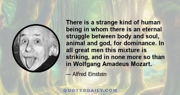 There is a strange kind of human being in whom there is an eternal struggle between body and soul, animal and god, for dominance. In all great men this mixture is striking, and in none more so than in Wolfgang Amadeus