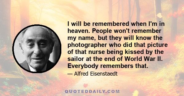 I will be remembered when I'm in heaven. People won't remember my name, but they will know the photographer who did that picture of that nurse being kissed by the sailor at the end of World War II. Everybody remembers