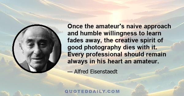 Once the amateur's naive approach and humble willingness to learn fades away, the creative spirit of good photography dies with it. Every professional should remain always in his heart an amateur.