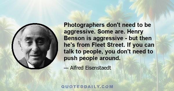 Photographers don't need to be aggressive. Some are. Henry Benson is aggressive - but then he's from Fleet Street. If you can talk to people, you don't need to push people around.