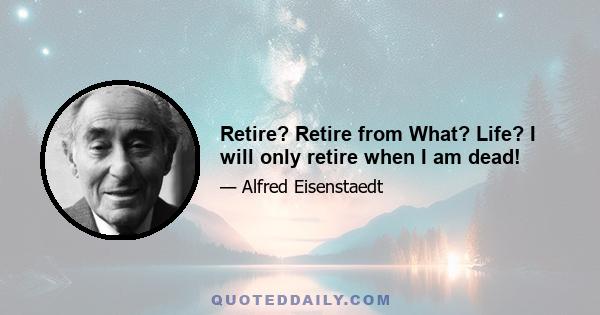 Retire? Retire from What? Life? I will only retire when I am dead!