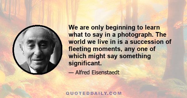 We are only beginning to learn what to say in a photograph. The world we live in is a succession of fleeting moments, any one of which might say something significant.