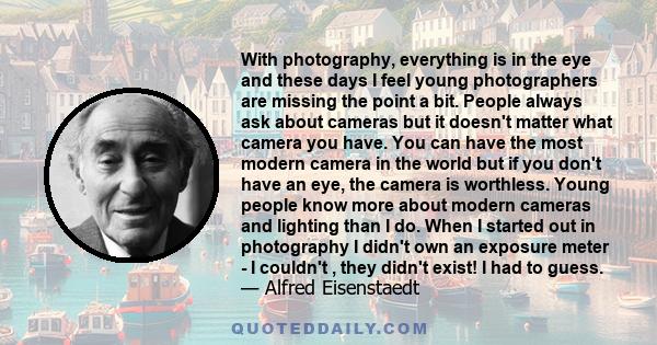 With photography, everything is in the eye and these days I feel young photographers are missing the point a bit. People always ask about cameras but it doesn't matter what camera you have. You can have the most modern