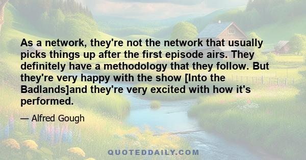 As a network, they're not the network that usually picks things up after the first episode airs. They definitely have a methodology that they follow. But they're very happy with the show [Into the Badlands]and they're