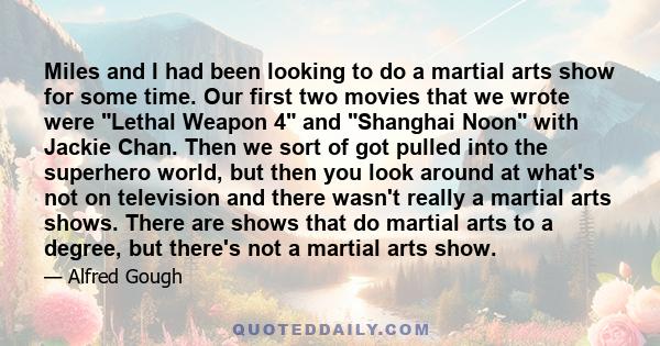 Miles and I had been looking to do a martial arts show for some time. Our first two movies that we wrote were Lethal Weapon 4 and Shanghai Noon with Jackie Chan. Then we sort of got pulled into the superhero world, but