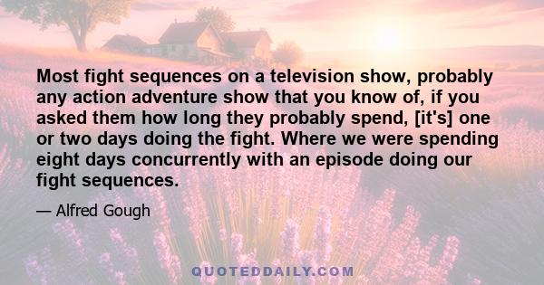 Most fight sequences on a television show, probably any action adventure show that you know of, if you asked them how long they probably spend, [it's] one or two days doing the fight. Where we were spending eight days