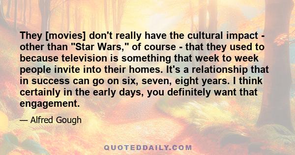 They [movies] don't really have the cultural impact - other than Star Wars, of course - that they used to because television is something that week to week people invite into their homes. It's a relationship that in