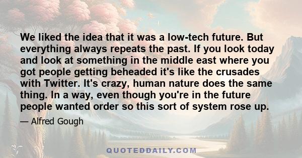 We liked the idea that it was a low-tech future. But everything always repeats the past. If you look today and look at something in the middle east where you got people getting beheaded it's like the crusades with