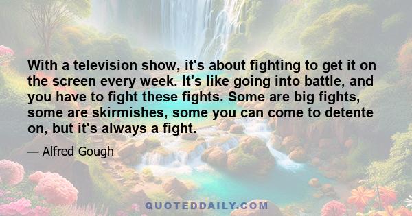 With a television show, it's about fighting to get it on the screen every week. It's like going into battle, and you have to fight these fights. Some are big fights, some are skirmishes, some you can come to detente on, 