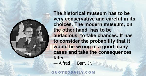 The historical museum has to be very conservative and careful in its choices. The modern museum, on the other hand, has to be audacious, to take chances. It has to consider the probability that it would be wrong in a