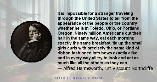 It is impossible for a stranger traveling through the United States to tell from the appearance of the people or the country whether he is in Toledo, Ohio, or Portland, Oregon. Ninety million Americans cut their hair in 