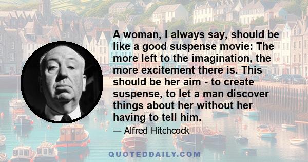 A woman, I always say, should be like a good suspense movie: The more left to the imagination, the more excitement there is. This should be her aim - to create suspense, to let a man discover things about her without