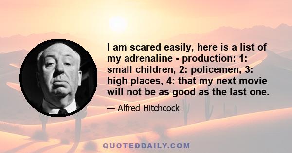 I am scared easily, here is a list of my adrenaline - production: 1: small children, 2: policemen, 3: high places, 4: that my next movie will not be as good as the last one.