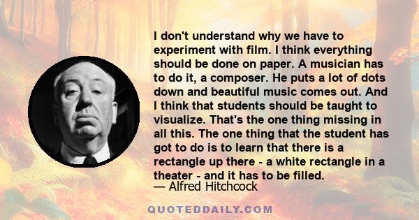 I don't understand why we have to experiment with film. I think everything should be done on paper. A musician has to do it, a composer. He puts a lot of dots down and beautiful music comes out. And I think that