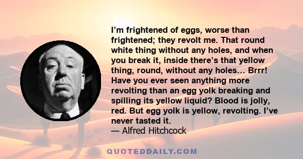 I’m frightened of eggs, worse than frightened; they revolt me. That round white thing without any holes, and when you break it, inside there’s that yellow thing, round, without any holes… Brrr! Have you ever seen