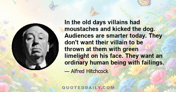 In the old days villains had moustaches and kicked the dog. Audiences are smarter today. They don't want their villain to be thrown at them with green limelight on his face. They want an ordinary human being with