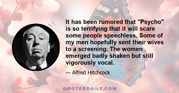 It has been rumored that Psycho is so terrifying that it will scare some people speechless. Some of my men hopefully sent their wives to a screening. The women emerged badly shaken but still vigorously vocal.