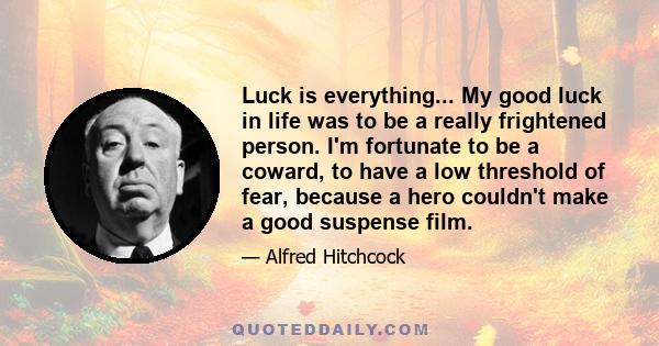 Luck is everything... My good luck in life was to be a really frightened person. I'm fortunate to be a coward, to have a low threshold of fear, because a hero couldn't make a good suspense film.