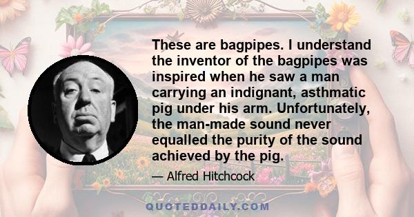 These are bagpipes. I understand the inventor of the bagpipes was inspired when he saw a man carrying an indignant, asthmatic pig under his arm. Unfortunately, the man-made sound never equalled the purity of the sound