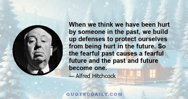 When we think we have been hurt by someone in the past, we build up defenses to protect ourselves from being hurt in the future. So the fearful past causes a fearful future and the past and future become one.