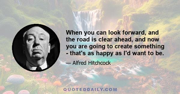 When you can look forward, and the road is clear ahead, and now you are going to create something - that's as happy as I'd want to be.