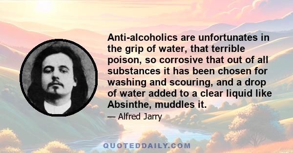 Anti-alcoholics are unfortunates in the grip of water, that terrible poison, so corrosive that out of all substances it has been chosen for washing and scouring, and a drop of water added to a clear liquid like