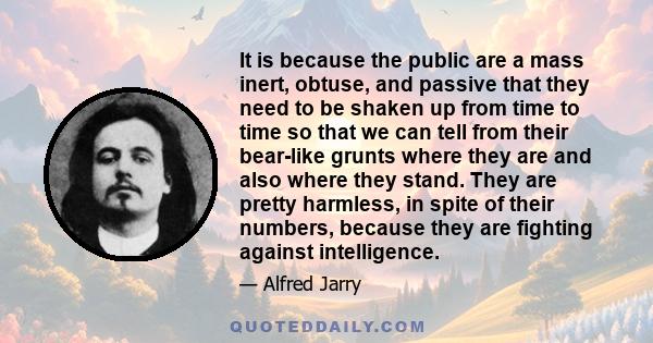 It is because the public are a mass inert, obtuse, and passive that they need to be shaken up from time to time so that we can tell from their bear-like grunts where they are and also where they stand. They are pretty