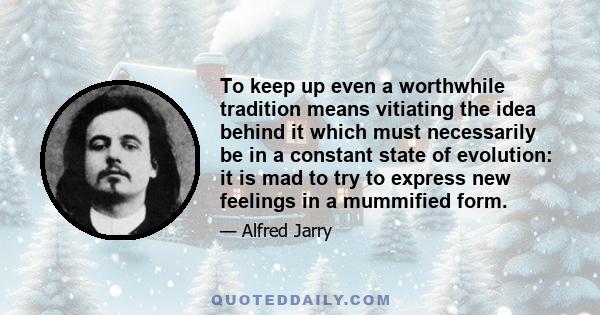 To keep up even a worthwhile tradition means vitiating the idea behind it which must necessarily be in a constant state of evolution: it is mad to try to express new feelings in a mummified form.