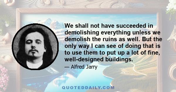 We shall not have succeeded in demolishing everything unless we demolish the ruins as well. But the only way I can see of doing that is to use them to put up a lot of fine, well-designed buildings.