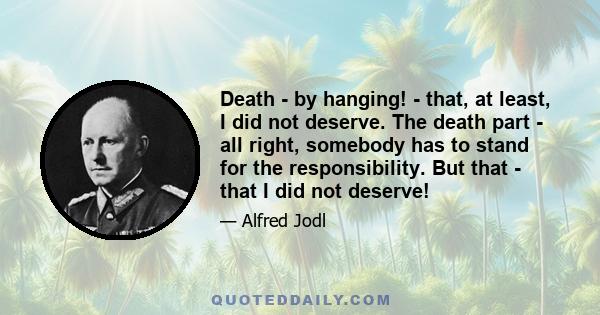 Death - by hanging! - that, at least, I did not deserve. The death part - all right, somebody has to stand for the responsibility. But that - that I did not deserve!