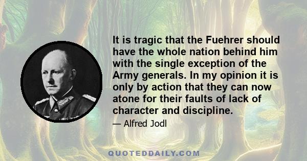 It is tragic that the Fuehrer should have the whole nation behind him with the single exception of the Army generals. In my opinion it is only by action that they can now atone for their faults of lack of character and