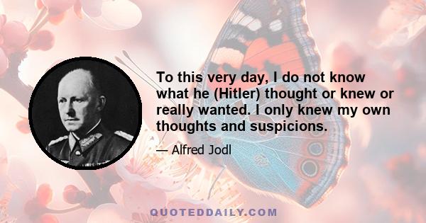 To this very day, I do not know what he (Hitler) thought or knew or really wanted. I only knew my own thoughts and suspicions.