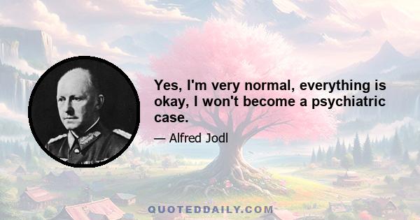 Yes, I'm very normal, everything is okay, I won't become a psychiatric case.