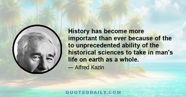 History has become more important than ever because of the to unprecedented ability of the historical sciences to take in man's life on earth as a whole.