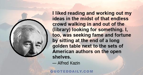 I liked reading and working out my ideas in the midst of that endless crowd walking in and out of the (library) looking for something. I, too, was seeking fame and fortune by sitting at the end of a long golden table