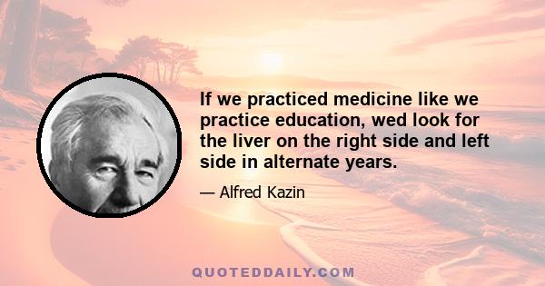 If we practiced medicine like we practice education, wed look for the liver on the right side and left side in alternate years.