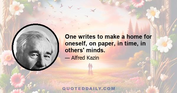 One writes to make a home for oneself, on paper, in time, in others' minds.