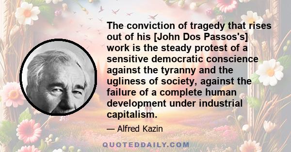 The conviction of tragedy that rises out of his [John Dos Passos's] work is the steady protest of a sensitive democratic conscience against the tyranny and the ugliness of society, against the failure of a complete