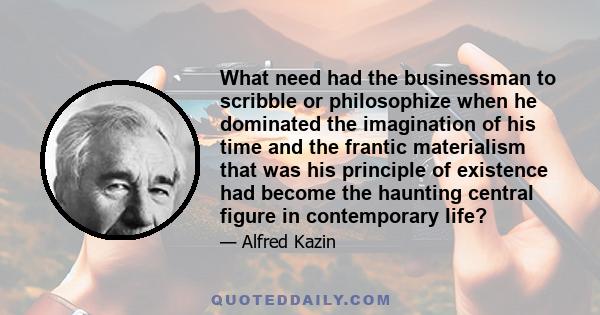 What need had the businessman to scribble or philosophize when he dominated the imagination of his time and the frantic materialism that was his principle of existence had become the haunting central figure in