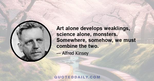 Art alone develops weaklings, science alone, monsters. Somewhere, somehow, we must combine the two.