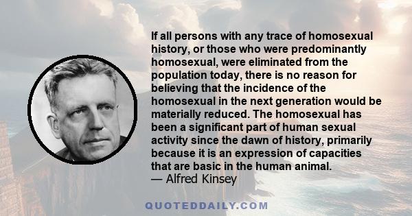 If all persons with any trace of homosexual history, or those who were predominantly homosexual, were eliminated from the population today, there is no reason for believing that the incidence of the homosexual in the