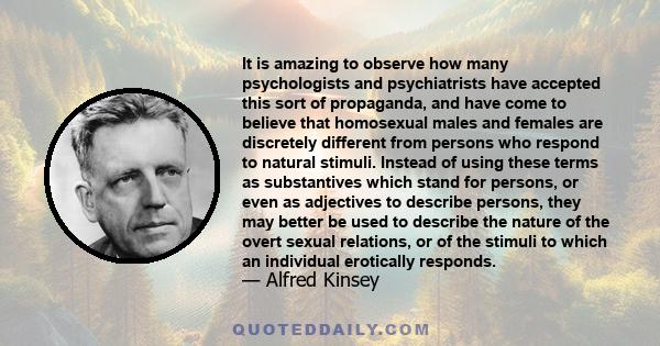 It is amazing to observe how many psychologists and psychiatrists have accepted this sort of propaganda, and have come to believe that homosexual males and females are discretely different from persons who respond to