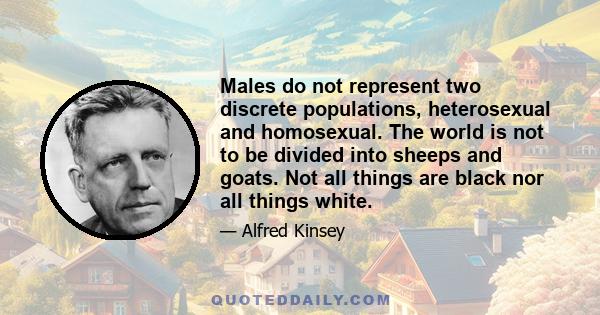 Males do not represent two discrete populations, heterosexual and homosexual. The world is not to be divided into sheeps and goats. Not all things are black nor all things white. It is a fundamental of taxonomy that